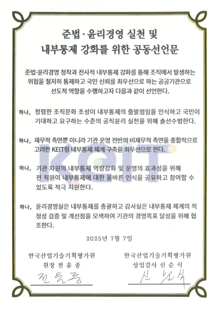 
						준법 윤리경영 실천 및 내부통제 강화를 위한 공동선언문
						준법 윤리경영 정착과 전사적 내부통제 강화를 통해 조직에서 발생하는 위험을 철저히 통제하고 국민 신뢰를 최우선으로 하는 공공기관으로 선도적 역할을 수행하고자 다음과 같이 선언한다.
						하나, 청렴한 조직문화 조성이 내부통제의 출발점임을 인신하고 국민이 기대하고 요구하는 수준의 공직윤리 실천을 위해 솔선수범한다.
						하나, 재무적 측면뿐 아니라 기관 운영 전반의 비재무적 측면을 종합적으로 고려한 KEIT형 내부통제 체계 구축을 최우선으로 한다.
						하나, 기관 차원의 내부통제 역량강화 및 운영의 효과성을 위해 전 직원이 내부통제에 대한 올바른 인식을 공유하고 참여할 수 있도록 적극 지원한다.
						하나, 윤리경영실은 내부통제를 총괄하고 감사실은 내부통제 체계의 적정성 검증 및 개선점을 모색하여 기관의 경영목표 달성을 위해 협조한다.
						2025년 7월 7일
						한국산업기술기획평가원 원장 전 윤 종 전윤종
						한국산업기술기획평가원 상임감사 신 순 식 신순식
						
